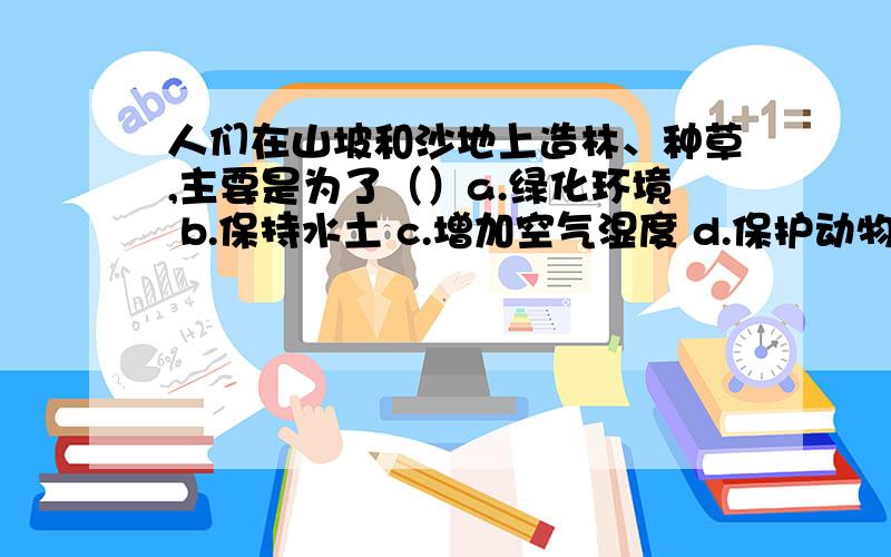 人们在山坡和沙地上造林、种草,主要是为了（）a.绿化环境 b.保持水土 c.增加空气湿度 d.保护动物生存环境