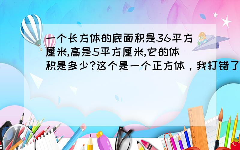 一个长方体的底面积是36平方厘米,高是5平方厘米,它的体积是多少?这个是一个正方体，我打错了