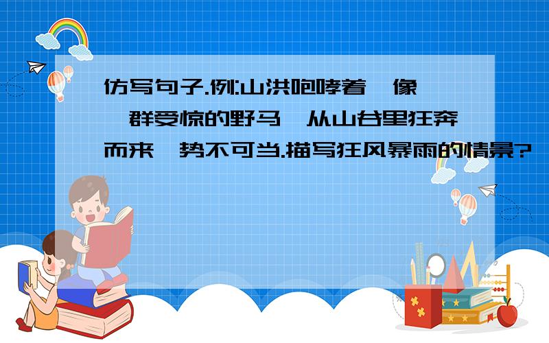 仿写句子.例:山洪咆哮着,像一群受惊的野马,从山谷里狂奔而来,势不可当.描写狂风暴雨的情景?