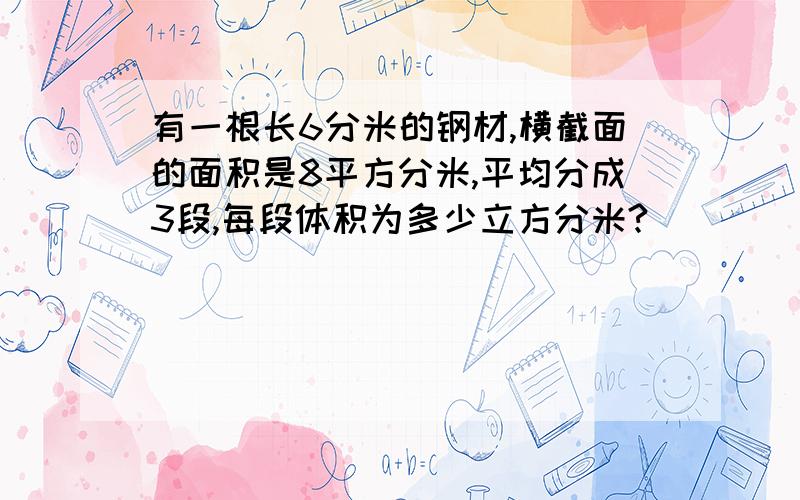 有一根长6分米的钢材,横截面的面积是8平方分米,平均分成3段,每段体积为多少立方分米?