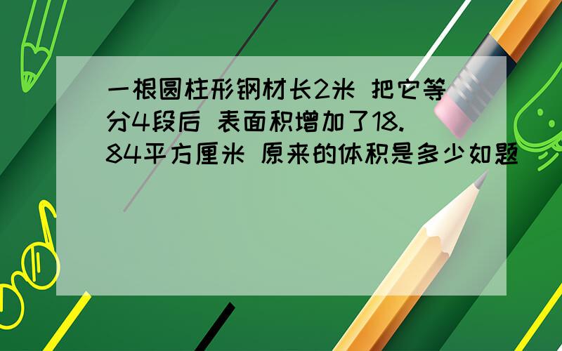 一根圆柱形钢材长2米 把它等分4段后 表面积增加了18.84平方厘米 原来的体积是多少如题