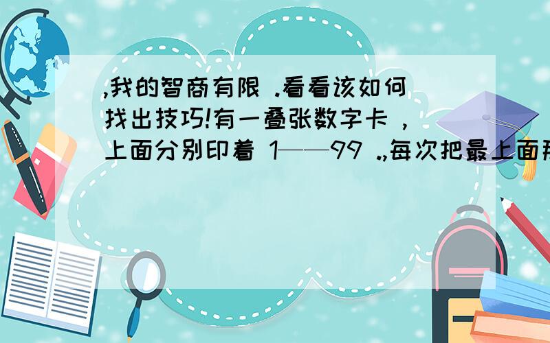 ,我的智商有限 .看看该如何找出技巧!有一叠张数字卡 ,上面分别印着 1——99 .,每次把最上面那一张卡放到最下面 .然后在把接着把上面的一张牌掀开放在桌子上 .以此类推 ,这样的数字有何规