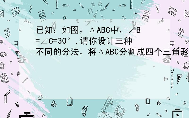 已知：如图，ΔABC中，∠B=∠C=30°.请你设计三种不同的分法，将ΔABC分割成四个三角形，使得其中两个是全等三角形，而另外两个是相似三角形但不全等的直角三角形.请画出分割线段，标出