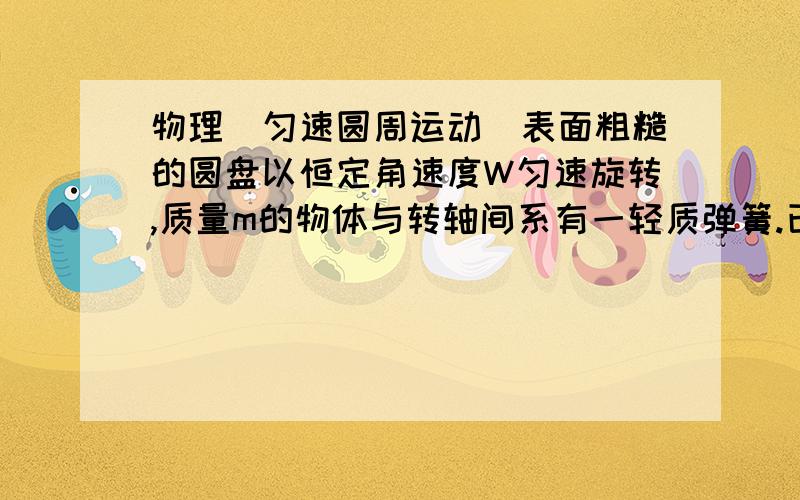 物理（匀速圆周运动）表面粗糙的圆盘以恒定角速度W匀速旋转,质量m的物体与转轴间系有一轻质弹簧.已知弹簧原长大于圆盘半径,弹簧劲度系数k,物体在距转轴r处恰能随圆盘一起运动而无相