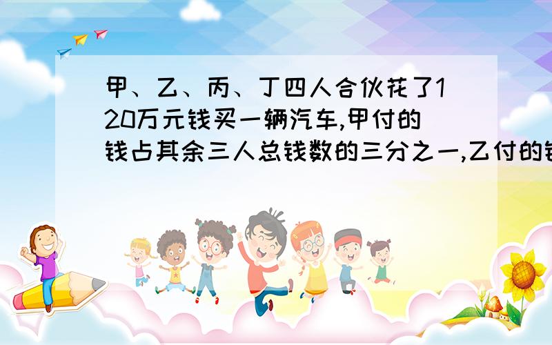 甲、乙、丙、丁四人合伙花了120万元钱买一辆汽车,甲付的钱占其余三人总钱数的三分之一,乙付的钱占其余三人总钱数的四分之一,丙付的钱占其余三人总数的五分之一.丁付的钱占四人总钱数