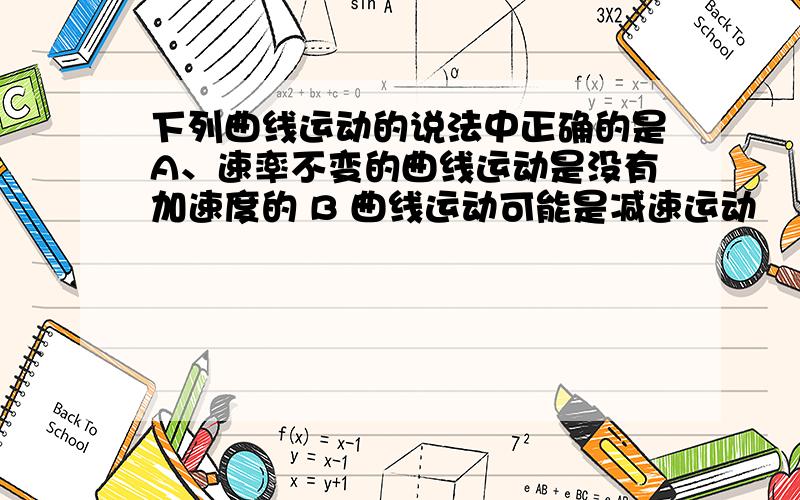 下列曲线运动的说法中正确的是A、速率不变的曲线运动是没有加速度的 B 曲线运动可能是减速运动