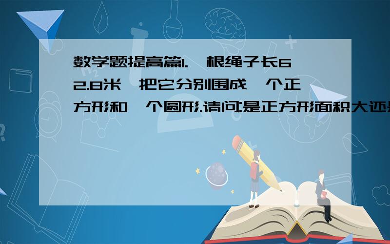 数学题提高篇1.一根绳子长62.8米,把它分别围成一个正方形和一个圆形.请问:是正方形面积大还是圆形面积大?2.甲乙两人在周长是30米的圆形小池边玩,两人从同一地点同时背向而行.甲每秒行1.3