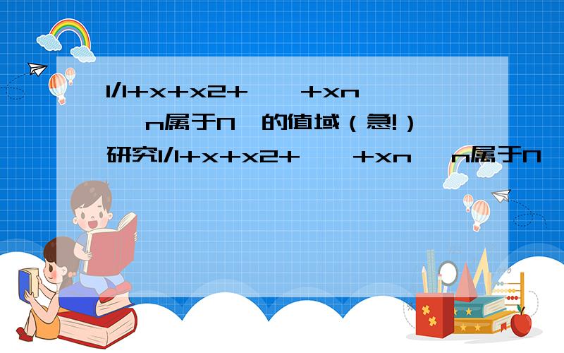 1/1+x+x2+……+xn ,n属于N*的值域（急!）研究1/1+x+x2+……+xn ,n属于N*的值域 要过程啊~~~!