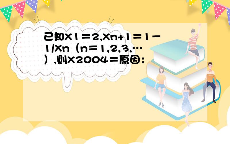 已知X1＝2,Xn+1＝1－1/Xn（n＝1,2,3,…）,则X2004＝原因：