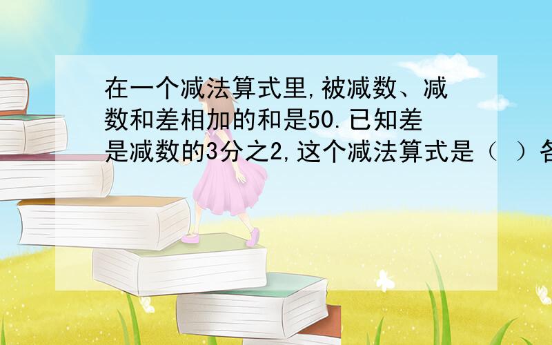 在一个减法算式里,被减数、减数和差相加的和是50.已知差是减数的3分之2,这个减法算式是（ ）各位帮帮忙啊!