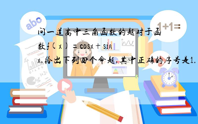 问一道高中三角函数的题对于函数f(x)=cosx+sinx,给出下列四个命题,其中正确的序号是1.存在α属于（0,pai/2）,使 f（α）=4/32.存在α属于（0,pai/2）,使f(x+α)=f(x+3α)恒成立 3.存在θ∈R,使函数f(x+θ)的