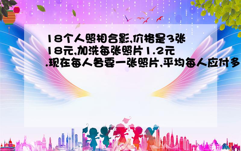 18个人照相合影,价格是3张18元,加洗每张照片1.2元.现在每人各要一张照片,平均每人应付多少元?(18-3)x1.2=18（元）（18+18）÷18=2（元）