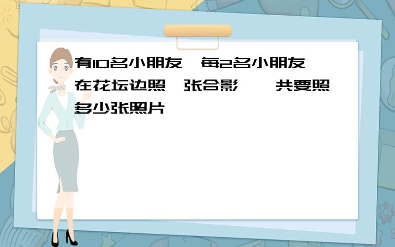 有10名小朋友,每2名小朋友在花坛边照一张合影,一共要照多少张照片