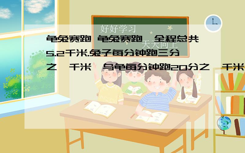 龟兔赛跑 龟兔赛跑,全程总共5.2千米.兔子每分钟跑三分之一千米,乌龟每分钟跑20分之一千米,乌龟不停的跑啊跑,兔子却边跑边玩.兔子跑1分钟后再玩20分钟,再跑2分钟后再玩20分钟,再跑3分钟后