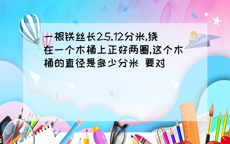 一根铁丝长25.12分米,绕在一个木桶上正好两圈,这个木桶的直径是多少分米 要对