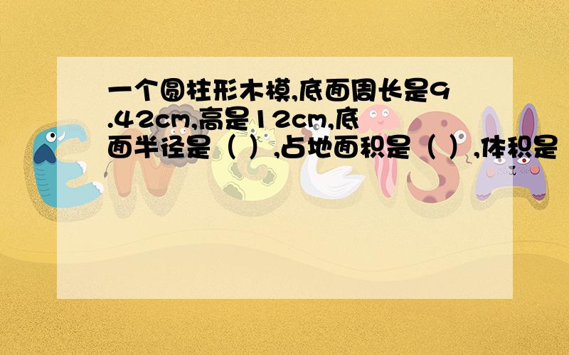 一个圆柱形木模,底面周长是9.42cm,高是12cm,底面半径是（ ）,占地面积是（ ）,体积是（ ）求答案求方法