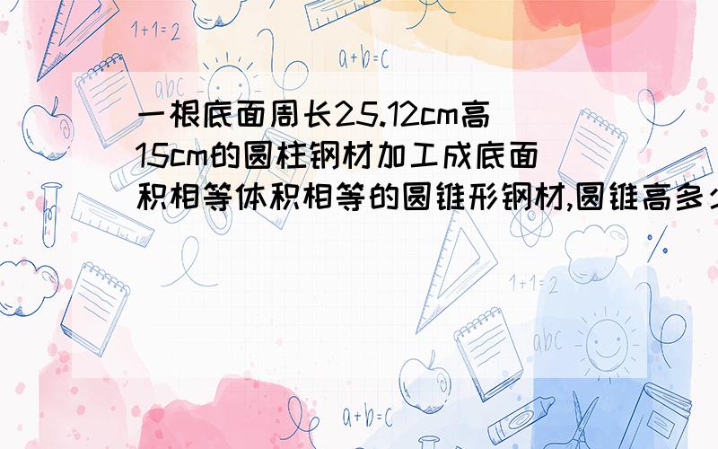 一根底面周长25.12cm高15cm的圆柱钢材加工成底面积相等体积相等的圆锥形钢材,圆锥高多少?要算式的.不要简单的.