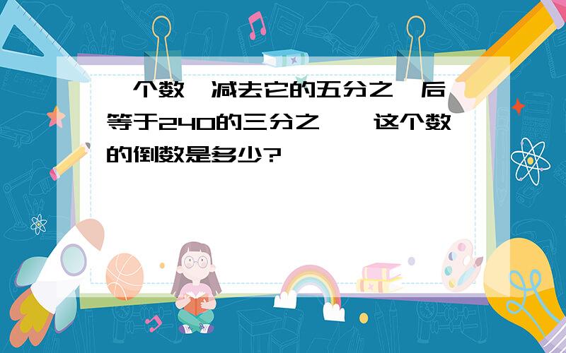 一个数,减去它的五分之一后,等于240的三分之一,这个数的倒数是多少?