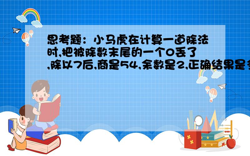 思考题：小马虎在计算一道除法时,把被除数末尾的一个0丢了,除以7后,商是54,余数是2,正确结果是多少?正确结果是让求被除数多少,还是求商是多少