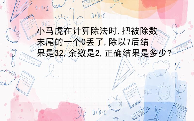 小马虎在计算除法时,把被除数末尾的一个0丢了,除以7后结果是32,余数是2,正确结果是多少?