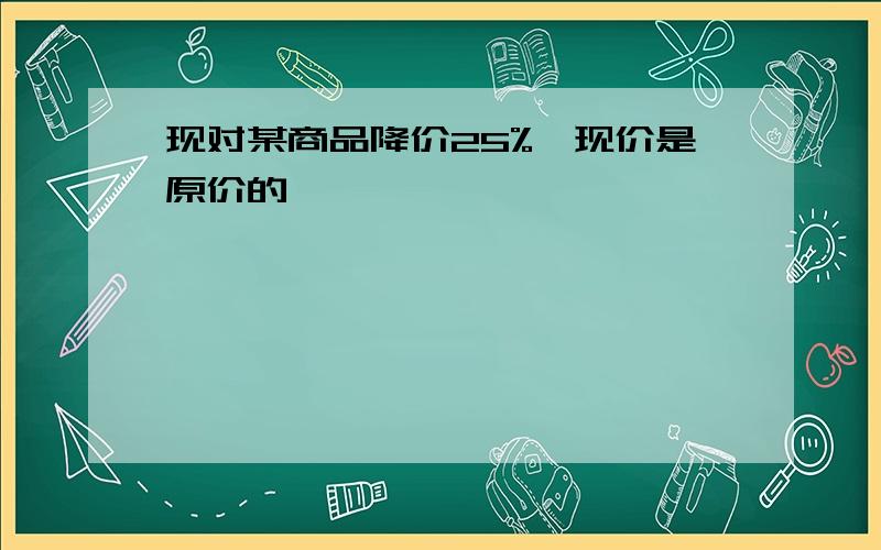 现对某商品降价25%,现价是原价的