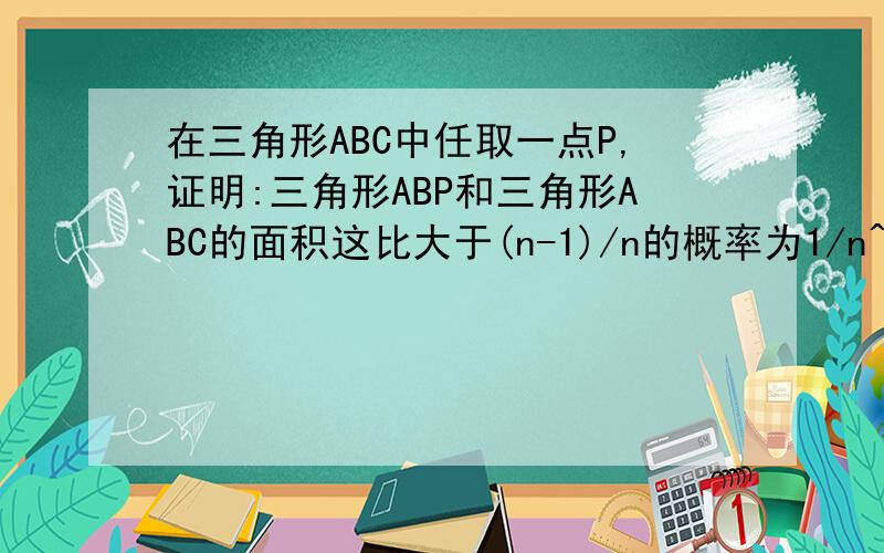 在三角形ABC中任取一点P,证明:三角形ABP和三角形ABC的面积这比大于(n-1)/n的概率为1/n^2