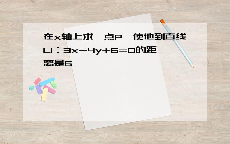 在x轴上求一点P,使他到直线L1：3x-4y+6=0的距离是6