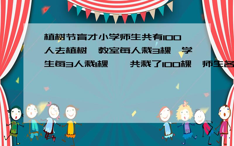 植树节育才小学师生共有100人去植树,教室每人栽3棵,学生每3人栽1棵,一共栽了100棵,师生各去多少人不要用解方程