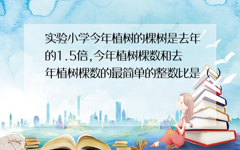 实验小学今年植树的棵树是去年的1.5倍,今年植树棵数和去年植树棵数的最简单的整数比是（ ）