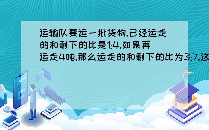 运输队要运一批货物,已经运走的和剩下的比是1:4.如果再运走4吨,那么运走的和剩下的比为3:7.这批货物多少