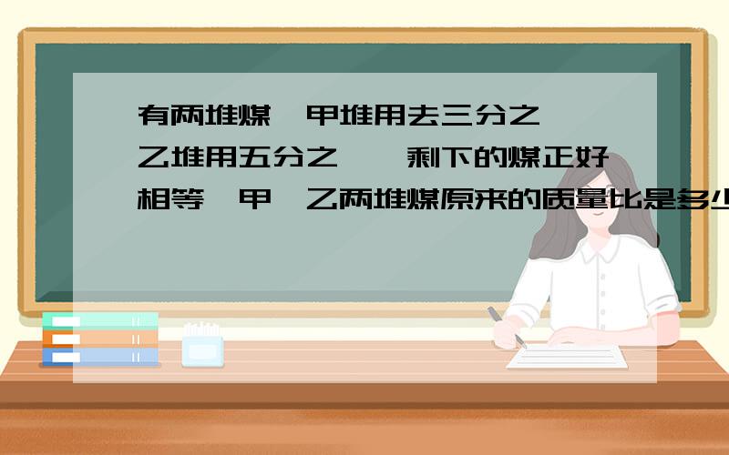 有两堆煤,甲堆用去三分之一,乙堆用五分之一,剩下的煤正好相等,甲,乙两堆煤原来的质量比是多少?