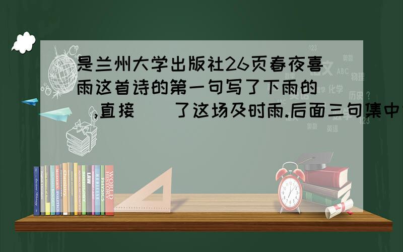 是兰州大学出版社26页春夜喜雨这首诗的第一句写了下雨的（）,直接（）了这场及时雨.后面三句集中些（）.诗中没有一个“喜”字,但处处都体现着诗人的（）之情23页24页的梅兰芳学戏的阅