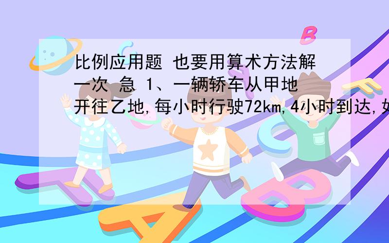 比例应用题 也要用算术方法解一次 急 1、一辆轿车从甲地开往乙地,每小时行驶72km,4小时到达,如果每小时行驶80km,几小时到达?2、一捆铁丝长212.5m,剪下5m长的一段重200g,这捆铁丝重多少克?3、