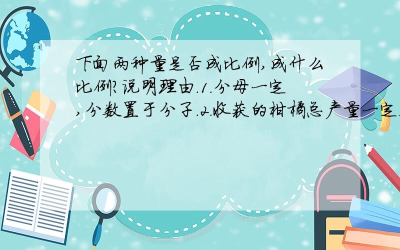 下面两种量是否成比例,成什么比例?说明理由.1.分母一定,分数置于分子.2.收获的柑橘总产量一定,每箱装的重量与箱数3.圆的半径和周长.4.走的路程一定,已走的路程和剩下的路程.5.一个因数一