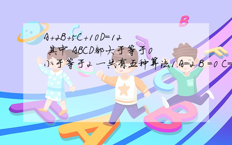 A+2B+5C+10D=12 其中 ABCD都大于等于0小于等于2 一共有五种算法1.A=2 B =0 C=2 D=0 2.A=2 B=0 C=0 D=13.A=0 B=1 C=2 D=04.A=0 B=1 C=0 D=1求第五种 A=?B=?C=?D=?这是我一个朋友问我的 他小儿的算术题另 ABCD皆为整数