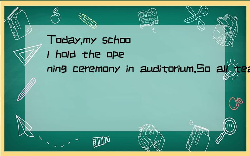 Today,my school hold the opening ceremony in auditorium.So all teachers and students were present ,and part of scientists and officers were attended.The headmaster hoped all people made progress in new term,Then,some students got scholorship in past