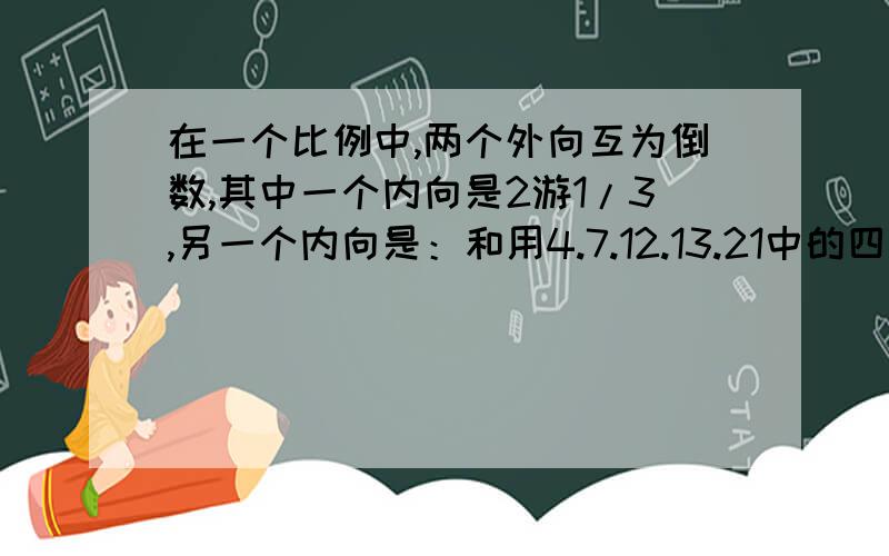 在一个比例中,两个外向互为倒数,其中一个内向是2游1/3,另一个内向是：和用4.7.12.13.21中的四个数,组成两组互质数,它们是【】和【】,【】和【】,把两组互质数组成比例是【】：【】=【】：