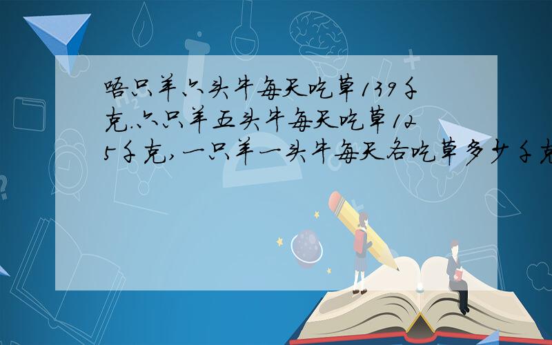 唔只羊六头牛每天吃草139千克.六只羊五头牛每天吃草125千克,一只羊一头牛每天各吃草多少千克.