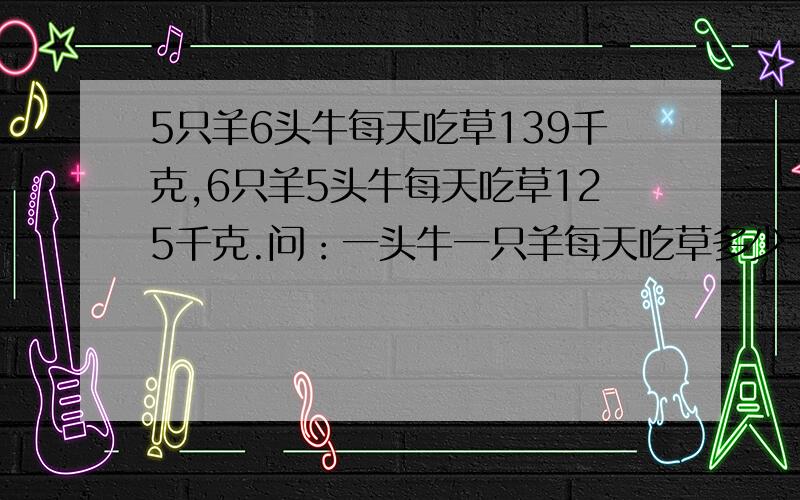 5只羊6头牛每天吃草139千克,6只羊5头牛每天吃草125千克.问：一头牛一只羊每天吃草多少千克?