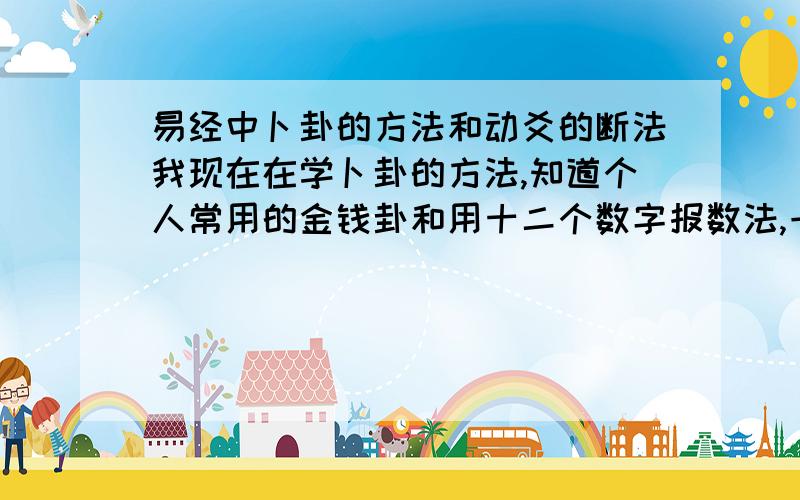 易经中卜卦的方法和动爻的断法我现在在学卜卦的方法,知道个人常用的金钱卦和用十二个数字报数法,一直八不用说了,主要是下面：“九代表六爻相动,十代表六爻安静,八代表两个爻动,七代