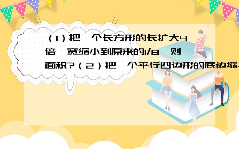 （1）把一个长方形的长扩大4倍,宽缩小到原来的1/8,则面积?（2）把一个平行四边形的底边缩小到原来的1/2倍,高扩大6倍,则面积?（3）把一个圆的半径扩大2倍,则圆的面积?（4）在比例尺是1:2000