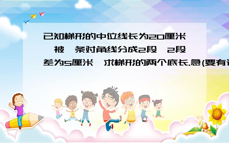 已知梯形的中位线长为20厘米,被一条对角线分成2段,2段差为5厘米,求梯形的两个底长.急(要有过程)