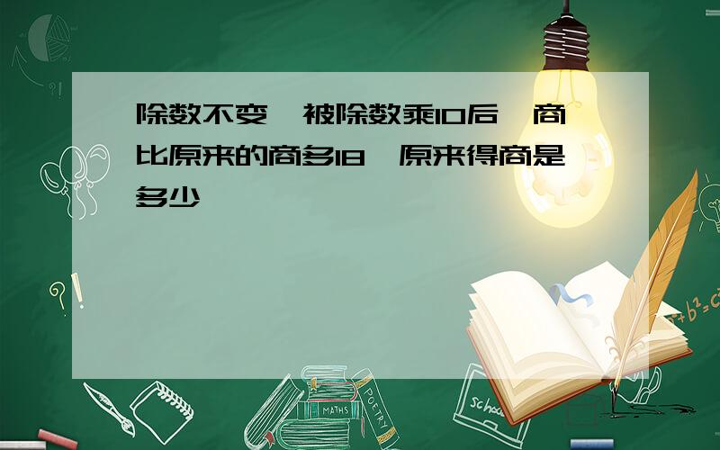 除数不变,被除数乘10后,商比原来的商多18,原来得商是多少