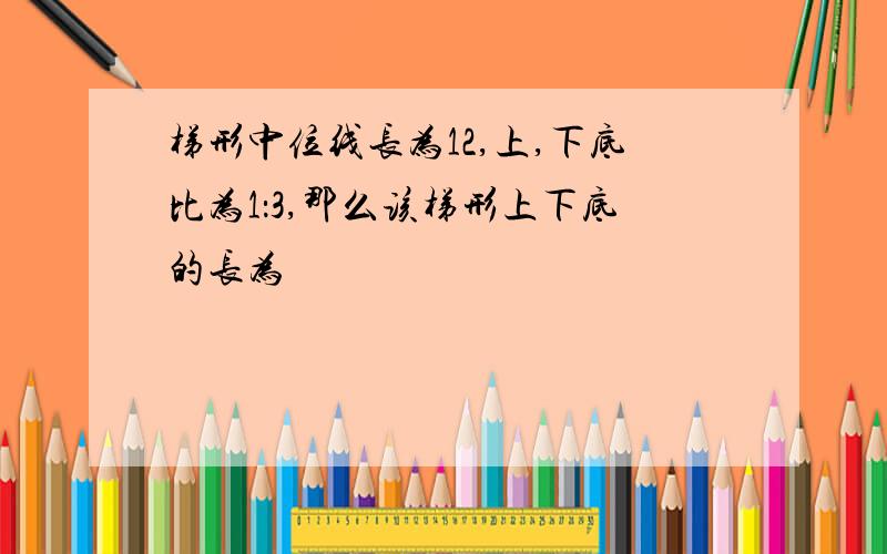 梯形中位线长为12,上,下底比为1：3,那么该梯形上下底的长为