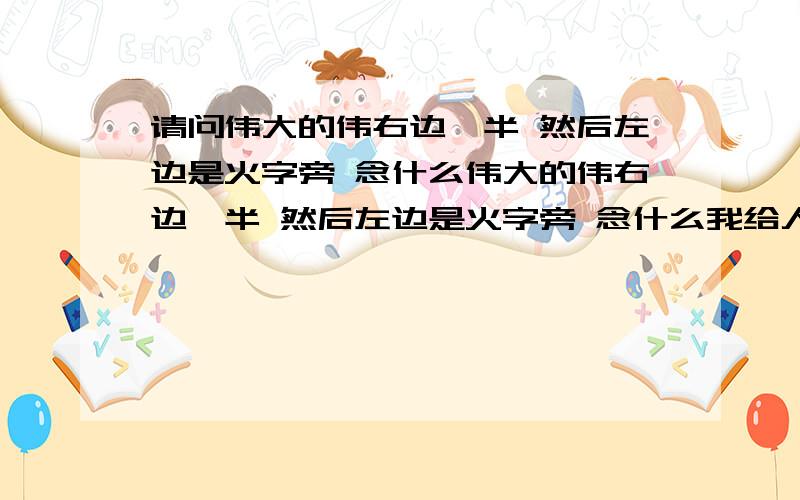 请问伟大的伟右边一半 然后左边是火字旁 念什么伟大的伟右边一半 然后左边是火字旁 念什么我给人银行转账 这个名字打不出 不对上就没法汇 我拼音WEI 没这个字 急救你用什么输入法的 我