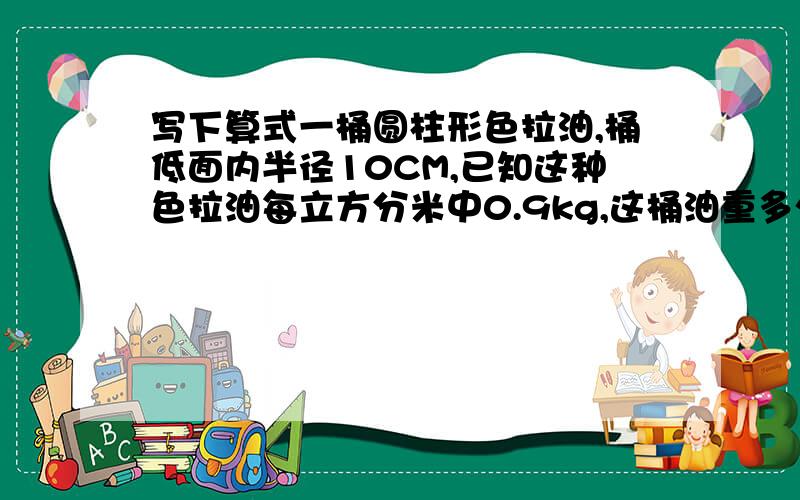 写下算式一桶圆柱形色拉油,桶低面内半径10CM,已知这种色拉油每立方分米中0.9kg,这桶油重多少千克?