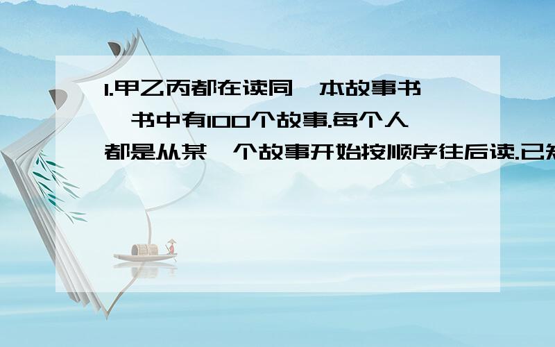 1.甲乙丙都在读同一本故事书,书中有100个故事.每个人都是从某一个故事开始按顺序往后读.已知甲读了75个故事,乙读了60个故事,丙读了52个故事.那么,甲乙丙共同阅读过的故事至少有多少个?2.