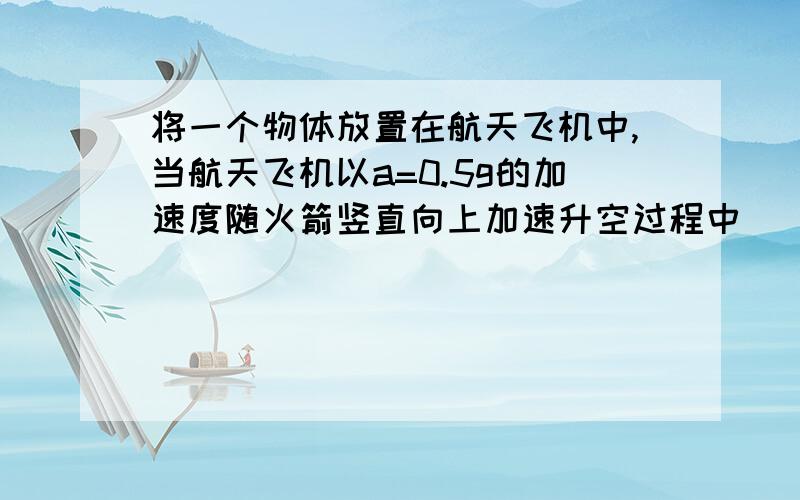 将一个物体放置在航天飞机中,当航天飞机以a=0.5g的加速度随火箭竖直向上加速升空过程中