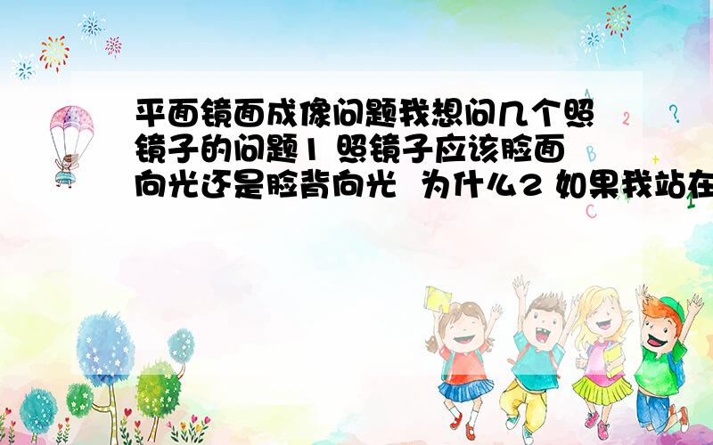 平面镜面成像问题我想问几个照镜子的问题1 照镜子应该脸面向光还是脸背向光  为什么2 如果我站在窗台上照镜子 我应该把脸朝着窗那面还是应该脸背对着窗那面? 为什么?3 同第2个问题继续