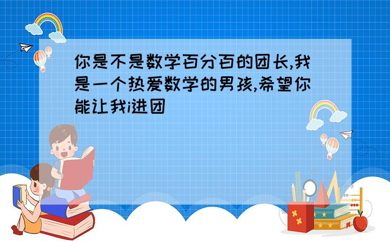 你是不是数学百分百的团长,我是一个热爱数学的男孩,希望你能让我i进团